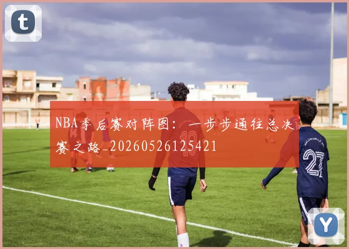 NBA季后赛对阵图：一步步通往总决赛之路_20260526125421