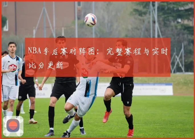 NBA季后赛对阵图：完整赛程与实时比分更新